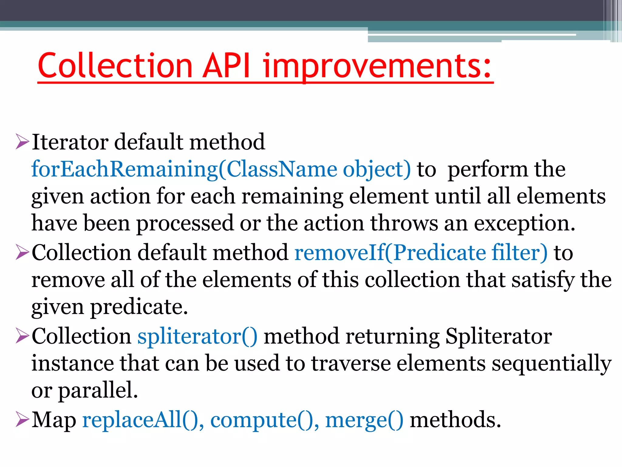 Collection API improvements:
Iterator default method
forEachRemaining(ClassName object) to perform the
given action for each remaining element until all elements
have been processed or the action throws an exception.
Collection default method removeIf(Predicate filter) to
remove all of the elements of this collection that satisfy the
given predicate.
Collection spliterator() method returning Spliterator
instance that can be used to traverse elements sequentially
or parallel.
Map replaceAll(), compute(), merge() methods.
 