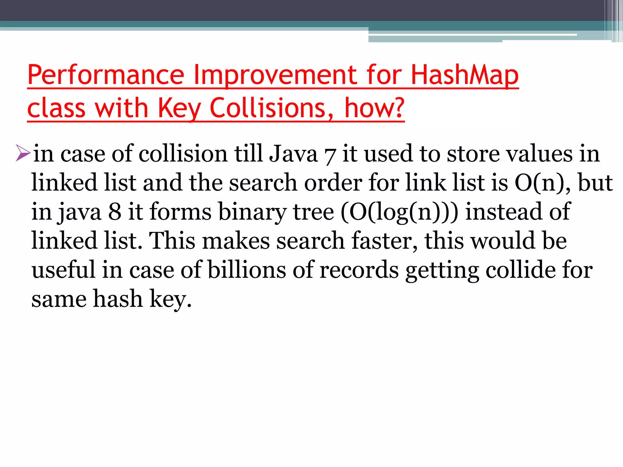 Performance Improvement for HashMap
class with Key Collisions, how?
in case of collision till Java 7 it used to store values in
linked list and the search order for link list is O(n), but
in java 8 it forms binary tree (O(log(n))) instead of
linked list. This makes search faster, this would be
useful in case of billions of records getting collide for
same hash key.
 
