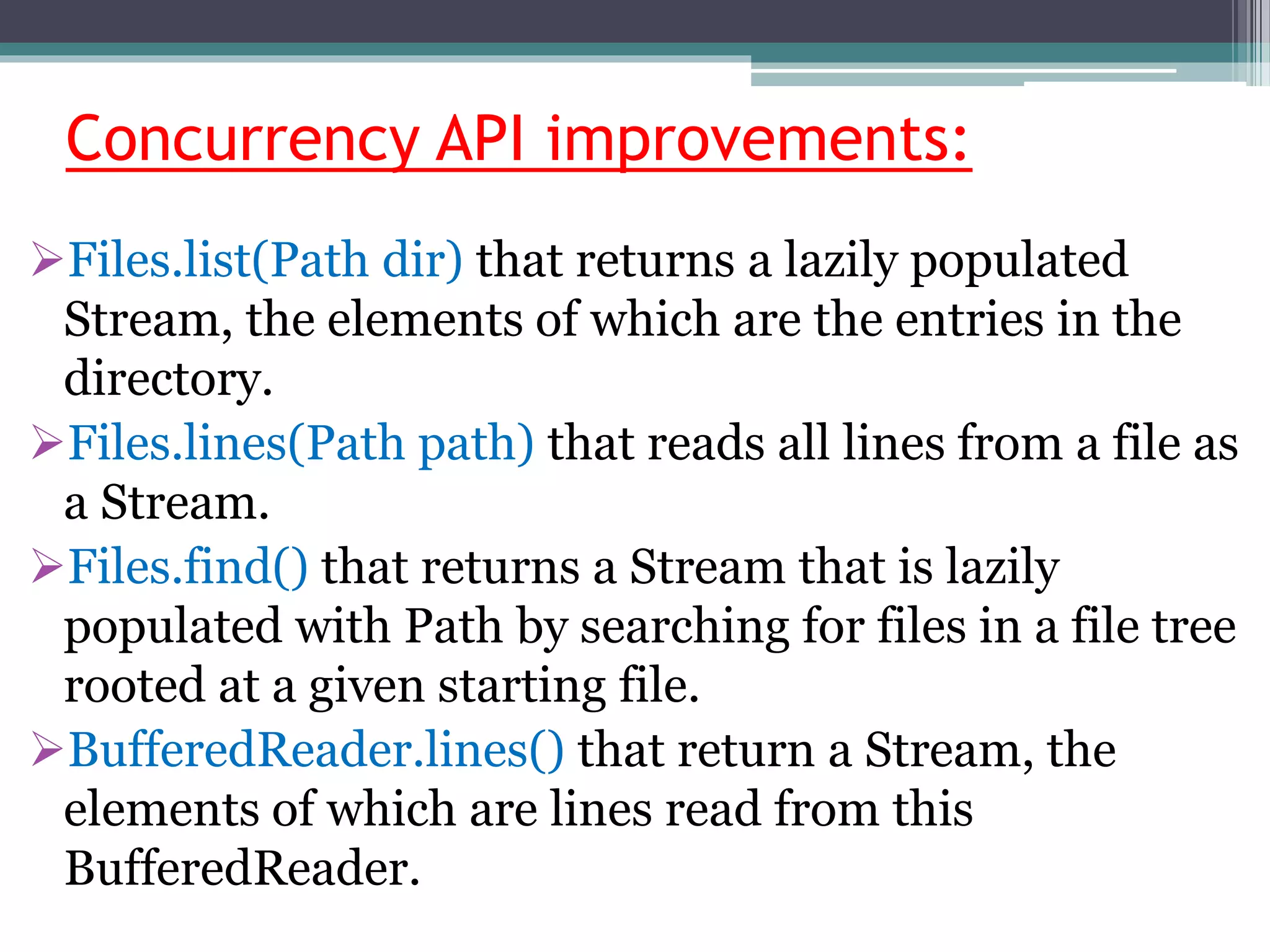 Concurrency API improvements:
Files.list(Path dir) that returns a lazily populated
Stream, the elements of which are the entries in the
directory.
Files.lines(Path path) that reads all lines from a file as
a Stream.
Files.find() that returns a Stream that is lazily
populated with Path by searching for files in a file tree
rooted at a given starting file.
BufferedReader.lines() that return a Stream, the
elements of which are lines read from this
BufferedReader.
 