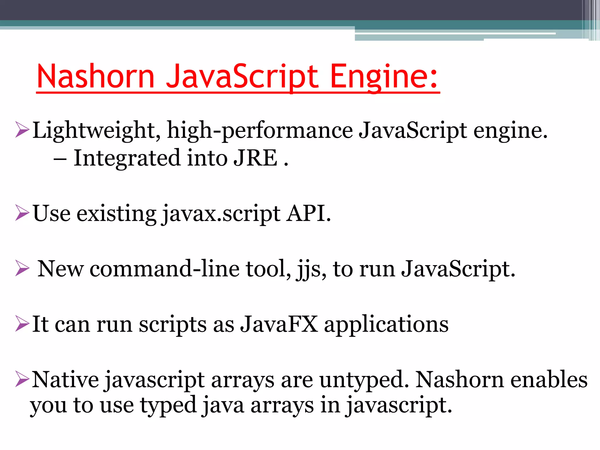 Nashorn JavaScript Engine:
Lightweight, high-performance JavaScript engine.
– Integrated into JRE .
Use existing javax.script API.
 New command-line tool, jjs, to run JavaScript.
It can run scripts as JavaFX applications
Native javascript arrays are untyped. Nashorn enables
you to use typed java arrays in javascript.
 