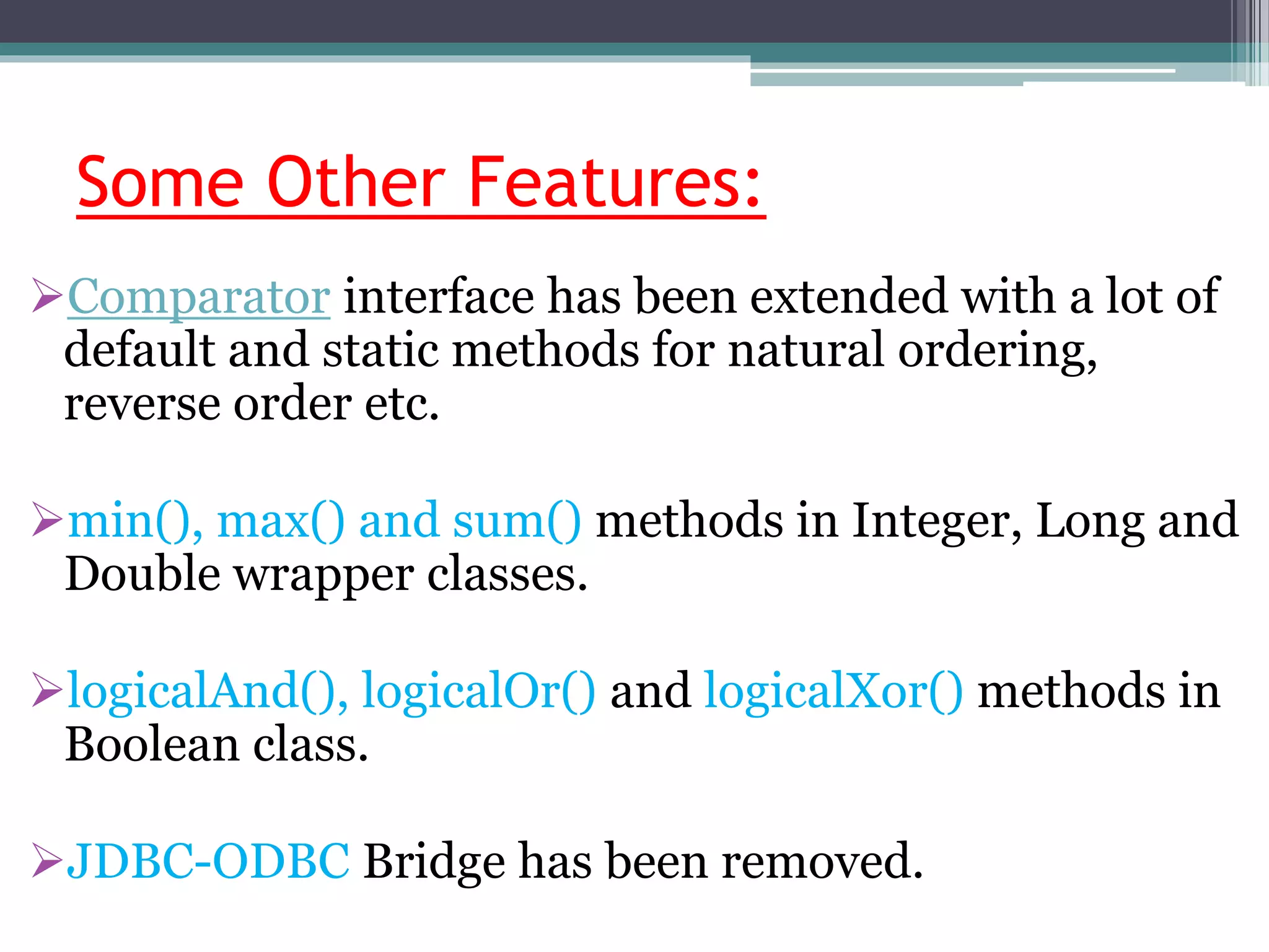 Some Other Features:
Comparator interface has been extended with a lot of
default and static methods for natural ordering,
reverse order etc.
min(), max() and sum() methods in Integer, Long and
Double wrapper classes.
logicalAnd(), logicalOr() and logicalXor() methods in
Boolean class.
JDBC-ODBC Bridge has been removed.
 
