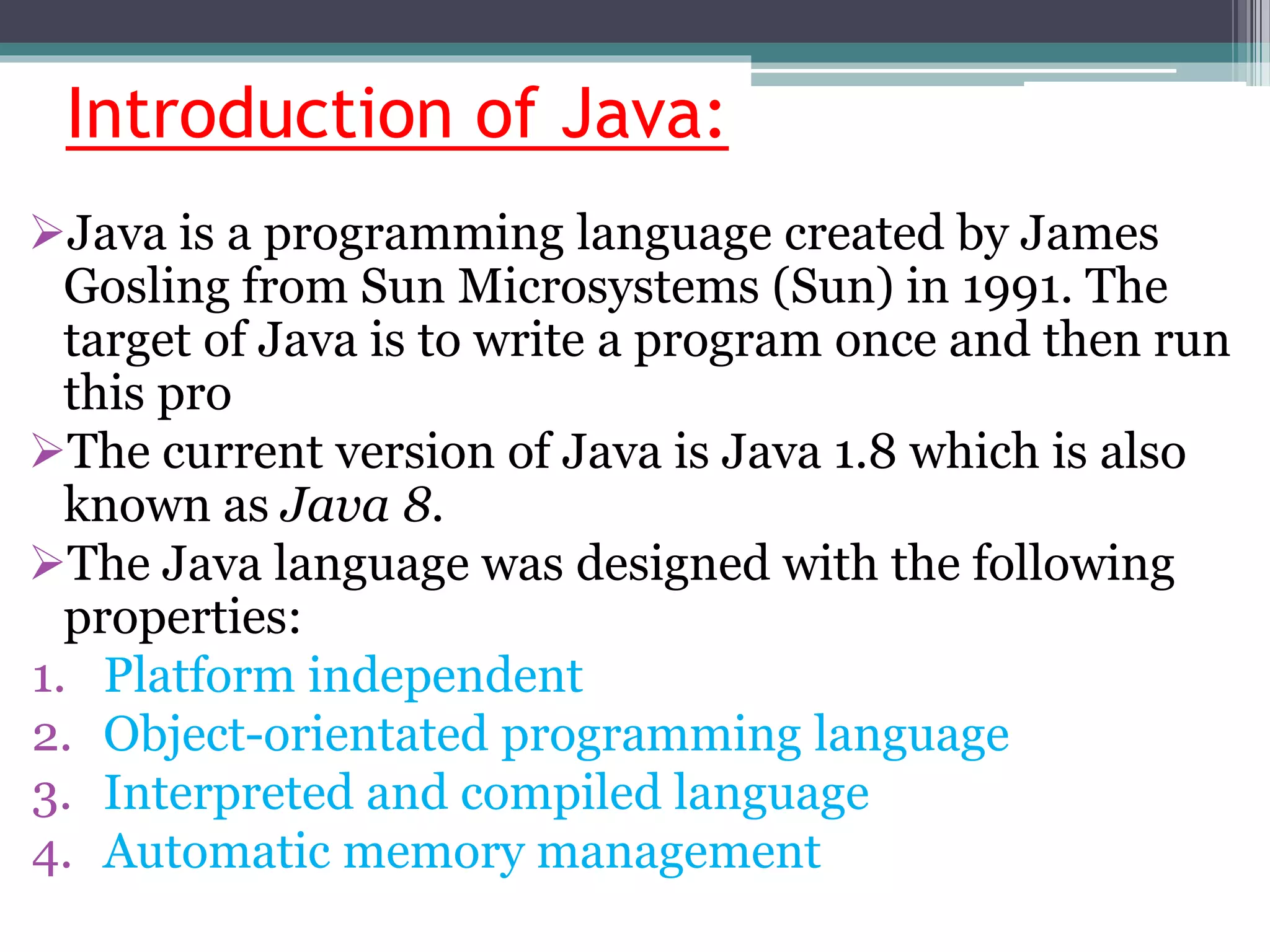 Introduction of Java:
Java is a programming language created by James
Gosling from Sun Microsystems (Sun) in 1991. The
target of Java is to write a program once and then run
this pro
The current version of Java is Java 1.8 which is also
known as Java 8.
The Java language was designed with the following
properties:
1. Platform independent
2. Object-orientated programming language
3. Interpreted and compiled language
4. Automatic memory management
 