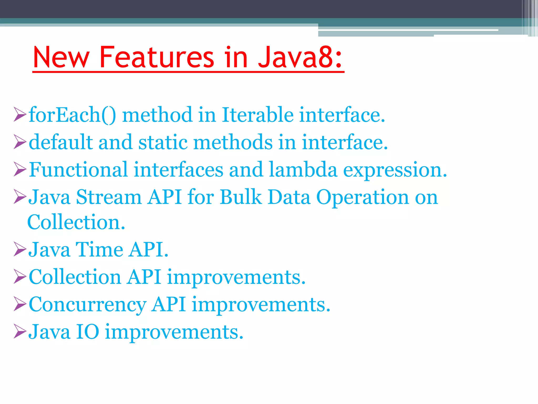 New Features in Java8:
forEach() method in Iterable interface.
default and static methods in interface.
Functional interfaces and lambda expression.
Java Stream API for Bulk Data Operation on
Collection.
Java Time API.
Collection API improvements.
Concurrency API improvements.
Java IO improvements.
 