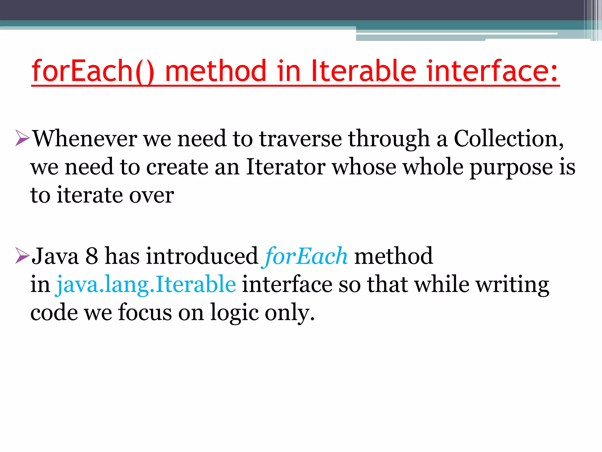forEach() method in Iterable interface:
Whenever we need to traverse through a Collection,
we need to create an Iterator whose whole purpose is
to iterate over
Java 8 has introduced forEach method
in java.lang.Iterable interface so that while writing
code we focus on logic only.
 