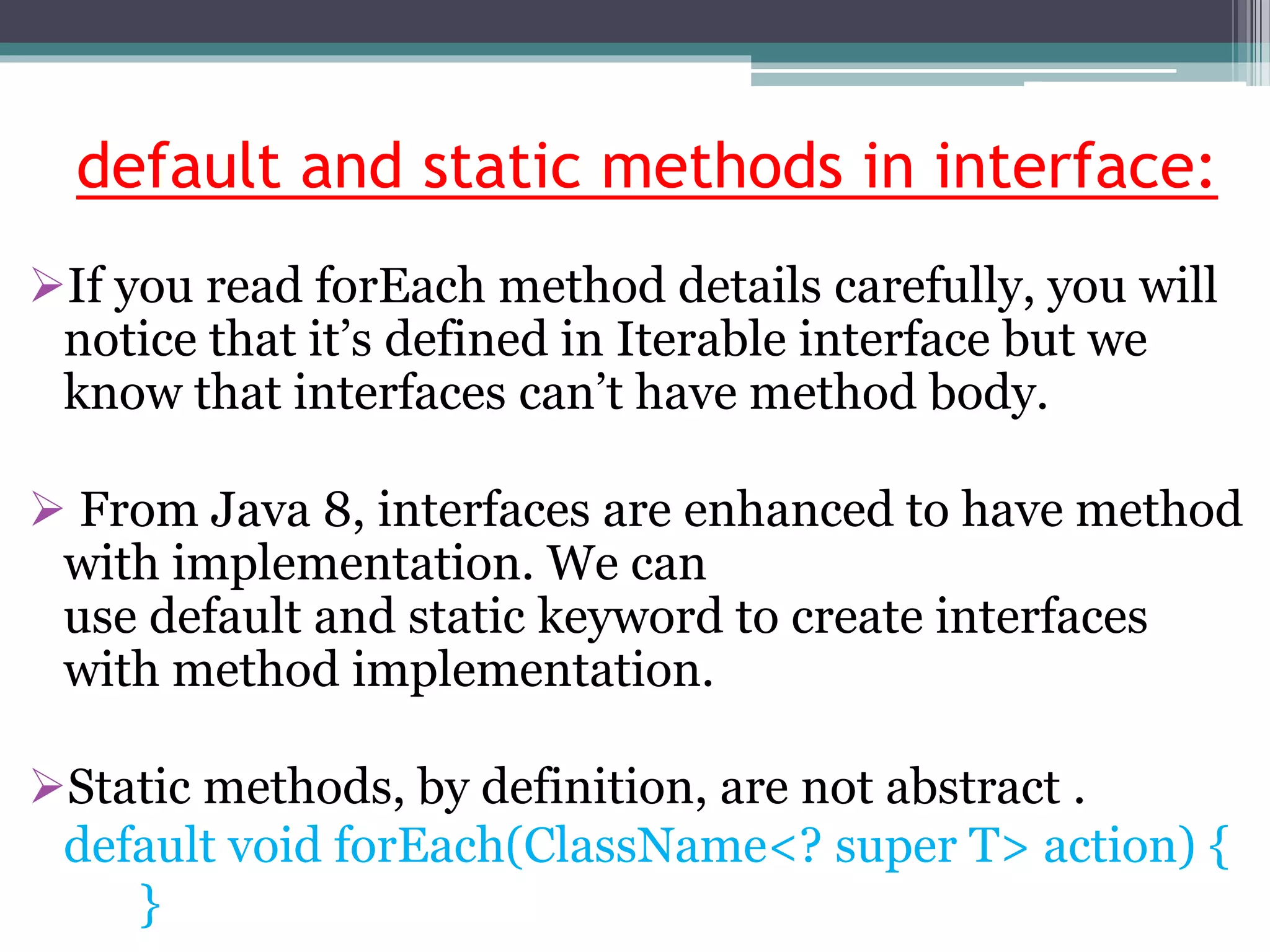 default and static methods in interface:
If you read forEach method details carefully, you will
notice that it’s defined in Iterable interface but we
know that interfaces can’t have method body.
 From Java 8, interfaces are enhanced to have method
with implementation. We can
use default and static keyword to create interfaces
with method implementation.
Static methods, by definition, are not abstract .
default void forEach(ClassName<? super T> action) {
}
 