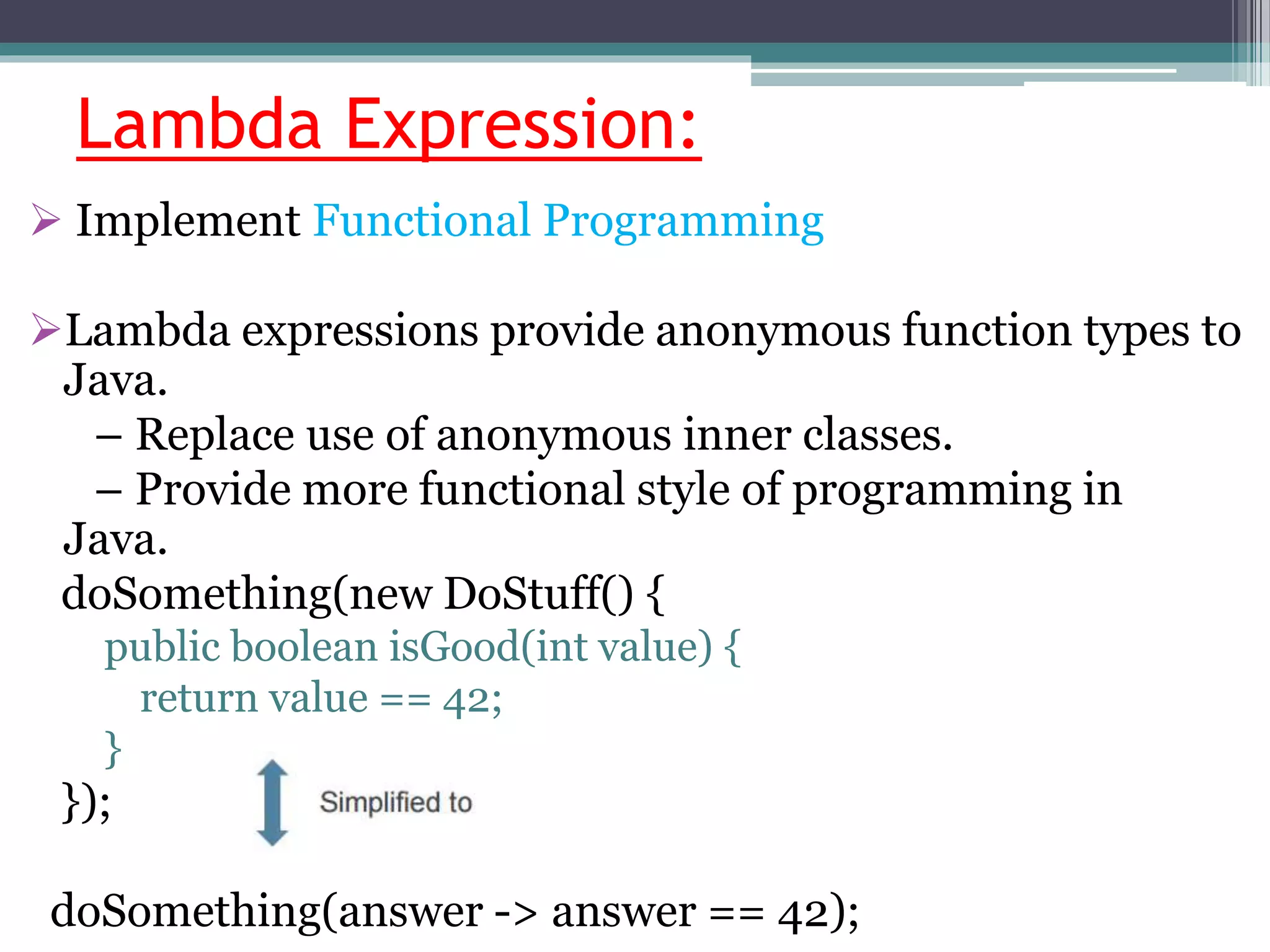 Lambda Expression:
 Implement Functional Programming
Lambda expressions provide anonymous function types to
Java.
– Replace use of anonymous inner classes.
– Provide more functional style of programming in
Java.
doSomething(new DoStuff() {
public boolean isGood(int value) {
return value == 42;
}
});
doSomething(answer -> answer == 42);
 