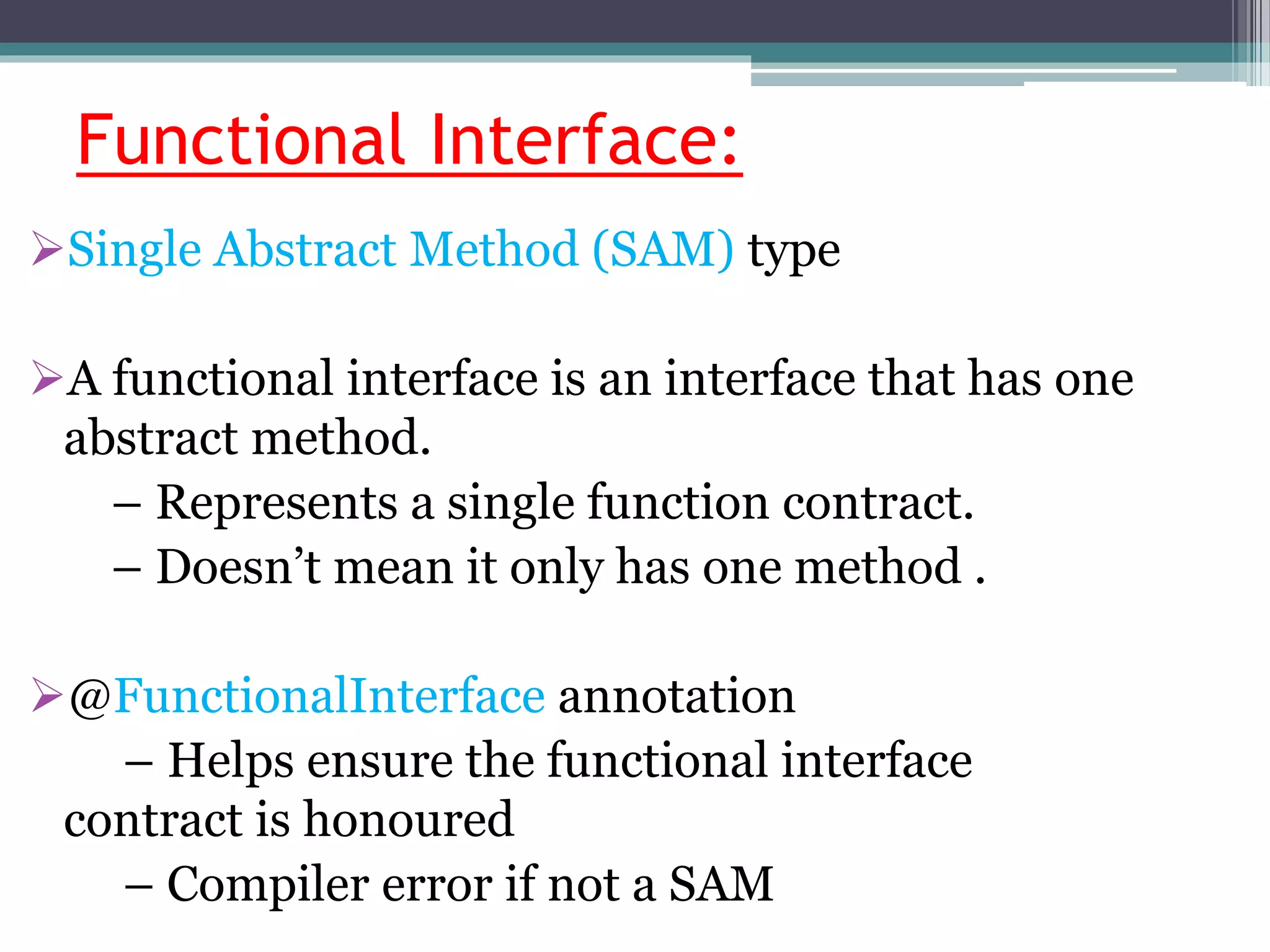 Functional Interface:
Single Abstract Method (SAM) type
A functional interface is an interface that has one
abstract method.
– Represents a single function contract.
– Doesn’t mean it only has one method .
@FunctionalInterface annotation
– Helps ensure the functional interface
contract is honoured
– Compiler error if not a SAM
 