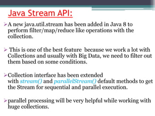 Java Stream API:
A new java.util.stream has been added in Java 8 to
perform filter/map/reduce like operations with the
collection.
 This is one of the best feature because we work a lot with
Collections and usually with Big Data, we need to filter out
them based on some conditions.
Collection interface has been extended
with stream() and parallelStream() default methods to get
the Stream for sequential and parallel execution.
parallel processing will be very helpful while working with
huge collections.
 
