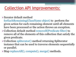 Collection API improvements:
Iterator default method
forEachRemaining(ClassName object) to perform the
given action for each remaining element until all elements
have been processed or the action throws an exception.
Collection default method removeIf(Predicate filter) to
remove all of the elements of this collection that satisfy the
given predicate.
Collection spliterator() method returning Spliterator
instance that can be used to traverse elements sequentially
or parallel.
Map replaceAll(), compute(), merge() methods.
 