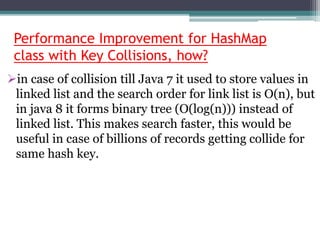 Performance Improvement for HashMap
class with Key Collisions, how?
in case of collision till Java 7 it used to store values in
linked list and the search order for link list is O(n), but
in java 8 it forms binary tree (O(log(n))) instead of
linked list. This makes search faster, this would be
useful in case of billions of records getting collide for
same hash key.
 