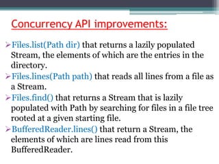 Concurrency API improvements:
Files.list(Path dir) that returns a lazily populated
Stream, the elements of which are the entries in the
directory.
Files.lines(Path path) that reads all lines from a file as
a Stream.
Files.find() that returns a Stream that is lazily
populated with Path by searching for files in a file tree
rooted at a given starting file.
BufferedReader.lines() that return a Stream, the
elements of which are lines read from this
BufferedReader.
 