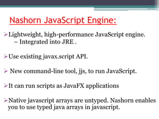 Nashorn JavaScript Engine:
Lightweight, high-performance JavaScript engine.
– Integrated into JRE .
Use existing javax.script API.
 New command-line tool, jjs, to run JavaScript.
It can run scripts as JavaFX applications
Native javascript arrays are untyped. Nashorn enables
you to use typed java arrays in javascript.
 