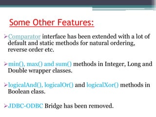 Some Other Features:
Comparator interface has been extended with a lot of
default and static methods for natural ordering,
reverse order etc.
min(), max() and sum() methods in Integer, Long and
Double wrapper classes.
logicalAnd(), logicalOr() and logicalXor() methods in
Boolean class.
JDBC-ODBC Bridge has been removed.
 