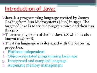 Introduction of Java:
Java is a programming language created by James
Gosling from Sun Microsystems (Sun) in 1991. The
target of Java is to write a program once and then run
this pro
The current version of Java is Java 1.8 which is also
known as Java 8.
The Java language was designed with the following
properties:
1. Platform independent
2. Object-orientated programming language
3. Interpreted and compiled language
4. Automatic memory management
 