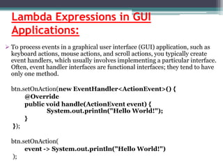 Lambda Expressions in GUI
Applications:
 To process events in a graphical user interface (GUI) application, such as
keyboard actions, mouse actions, and scroll actions, you typically create
event handlers, which usually involves implementing a particular interface.
Often, event handler interfaces are functional interfaces; they tend to have
only one method.
btn.setOnAction(new EventHandler<ActionEvent>() {
@Override
public void handle(ActionEvent event) {
System.out.println("Hello World!");
}
});
btn.setOnAction(
event -> System.out.println("Hello World!")
);
 