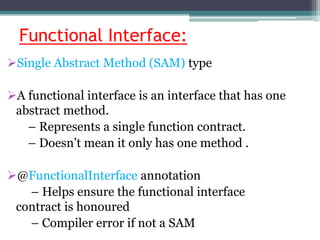 Functional Interface:
Single Abstract Method (SAM) type
A functional interface is an interface that has one
abstract method.
– Represents a single function contract.
– Doesn’t mean it only has one method .
@FunctionalInterface annotation
– Helps ensure the functional interface
contract is honoured
– Compiler error if not a SAM
 