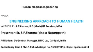 TOPIC:
ENGINEERING APPROACH TO HUMAN HEALTH
AUTHOR: Er. S.P.Sharma, B.E.(Mech) IIT Roorkee, MBA
Presenter: Er. S.P.Sharma (also a Naturopath)
Affiliation: Dy General Manager, NTPC Ltd, Darlipali, India
Consultancy time 7 PM -9 PM, whatsapp no. 9650999196, skype: spsharma711
Human medical engineering
 