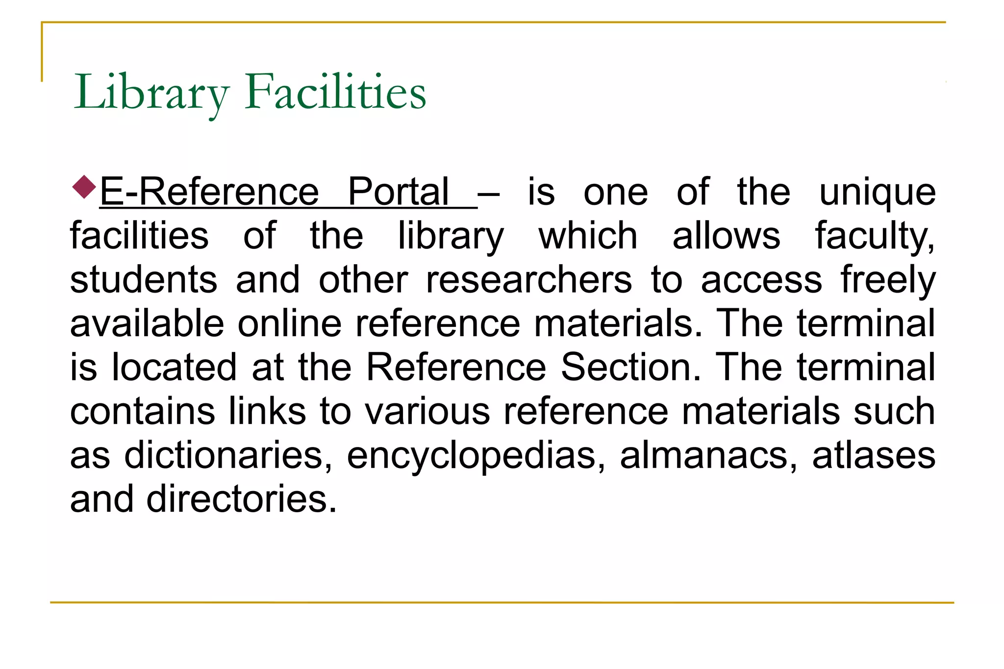 Library Facilities
E-Reference Portal – is one of the unique
facilities of the library which allows faculty,
students and other researchers to access freely
available online reference materials. The terminal
is located at the Reference Section. The terminal
contains links to various reference materials such
as dictionaries, encyclopedias, almanacs, atlases
and directories.
 