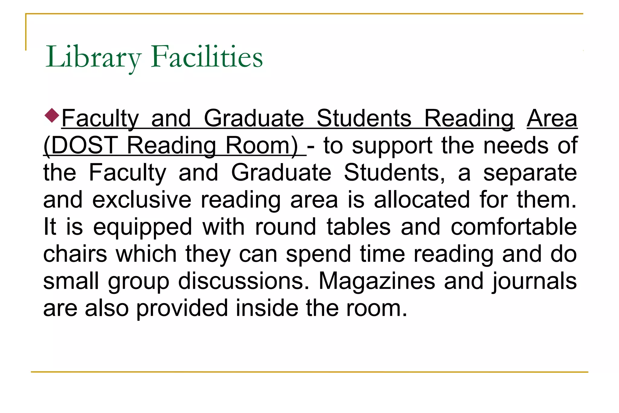 Library Facilities
Faculty and Graduate Students Reading Area
(DOST Reading Room) - to support the needs of
the Faculty and Graduate Students, a separate
and exclusive reading area is allocated for them.
It is equipped with round tables and comfortable
chairs which they can spend time reading and do
small group discussions. Magazines and journals
are also provided inside the room.
 