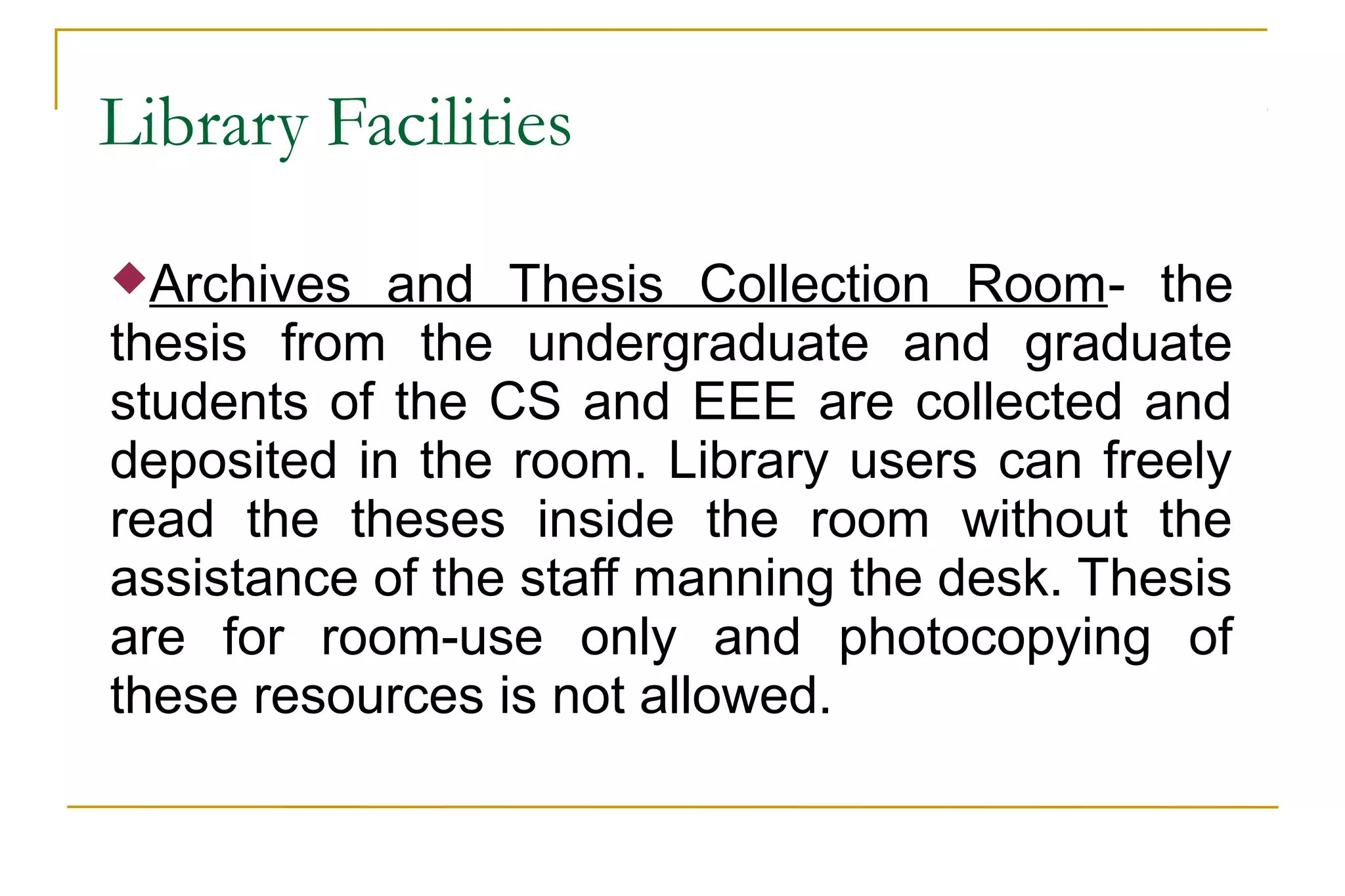 Library Facilities
Archives and Thesis Collection Room- the
thesis from the undergraduate and graduate
students of the CS and EEE are collected and
deposited in the room. Library users can freely
read the theses inside the room without the
assistance of the staff manning the desk. Thesis
are for room-use only and photocopying of
these resources is not allowed.
 