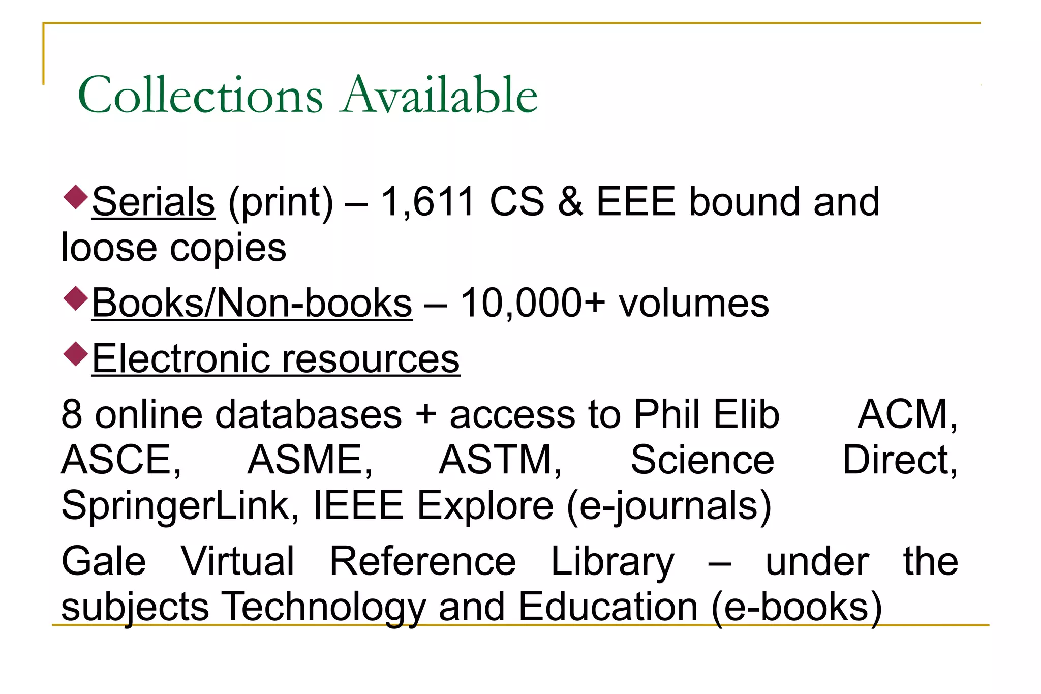 Collections Available
Serials (print) – 1,611 CS & EEE bound and
loose copies
Books/Non-books – 10,000+ volumes
Electronic resources
8 online databases + access to Phil Elib ACM,
ASCE, ASME, ASTM, Science Direct,
SpringerLink, IEEE Explore (e-journals)
Gale Virtual Reference Library – under the
subjects Technology and Education (e-books)
 