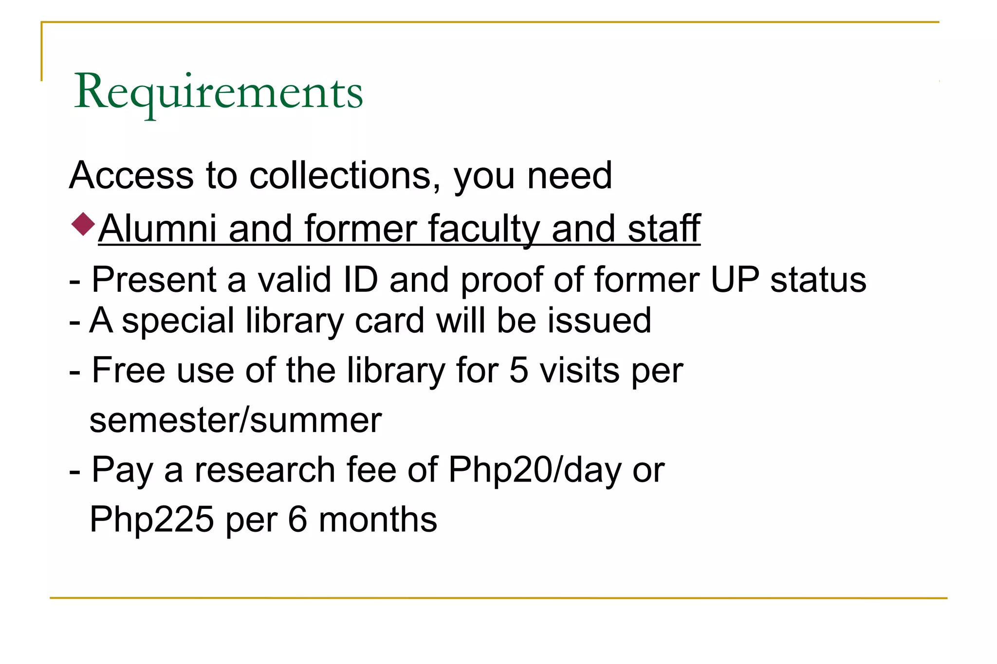 Requirements
Access to collections, you need
Alumni and former faculty and staff
- Present a valid ID and proof of former UP status
- A special library card will be issued
- Free use of the library for 5 visits per
semester/summer
- Pay a research fee of Php20/day or
Php225 per 6 months
 