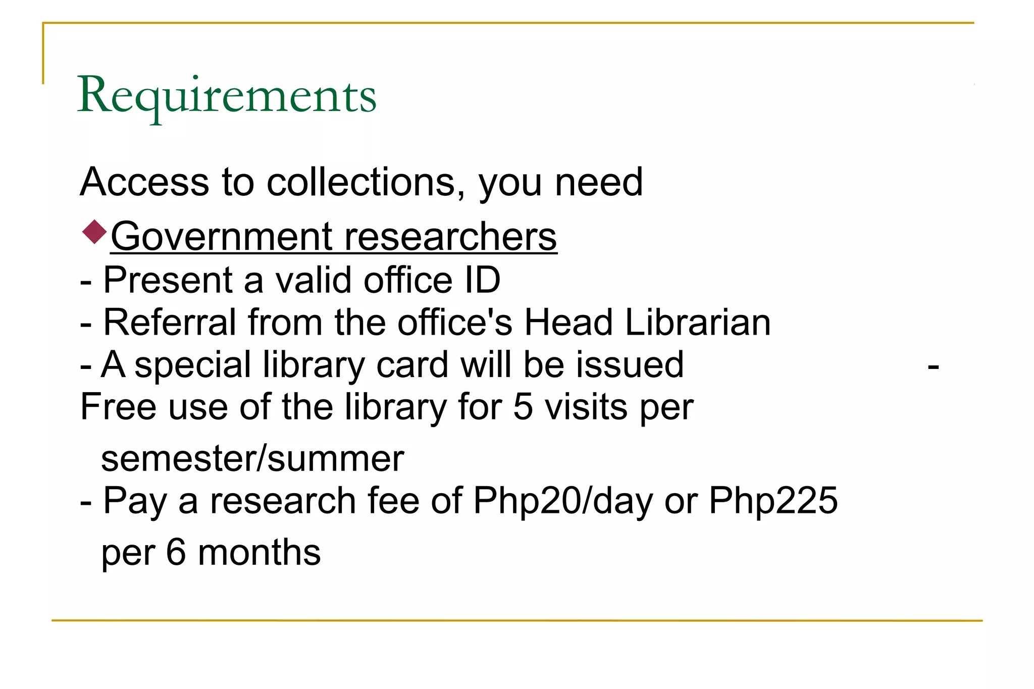 Requirements
Access to collections, you need
Government researchers
- Present a valid office ID
- Referral from the office's Head Librarian
- A special library card will be issued -
Free use of the library for 5 visits per
semester/summer
- Pay a research fee of Php20/day or Php225
per 6 months
 