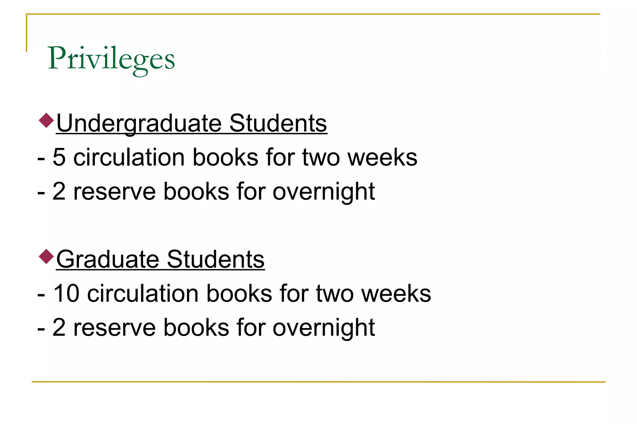 Privileges
Undergraduate Students
- 5 circulation books for two weeks
- 2 reserve books for overnight
Graduate Students
- 10 circulation books for two weeks
- 2 reserve books for overnight
 