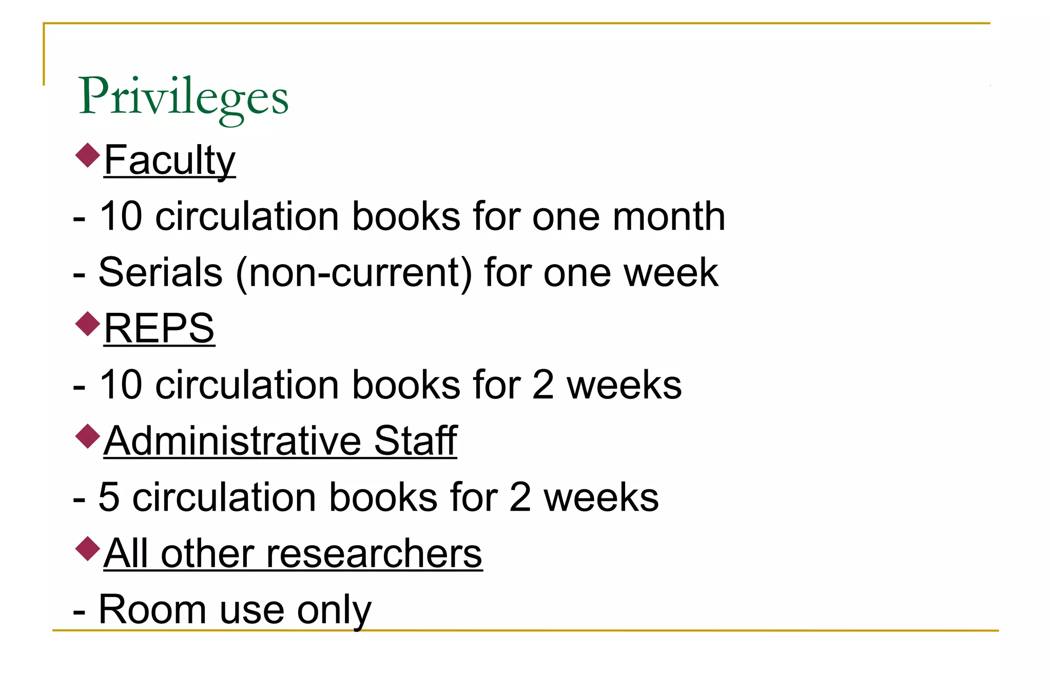 Privileges
Faculty
- 10 circulation books for one month
- Serials (non-current) for one week
REPS
- 10 circulation books for 2 weeks
Administrative Staff
- 5 circulation books for 2 weeks
All other researchers
- Room use only
 