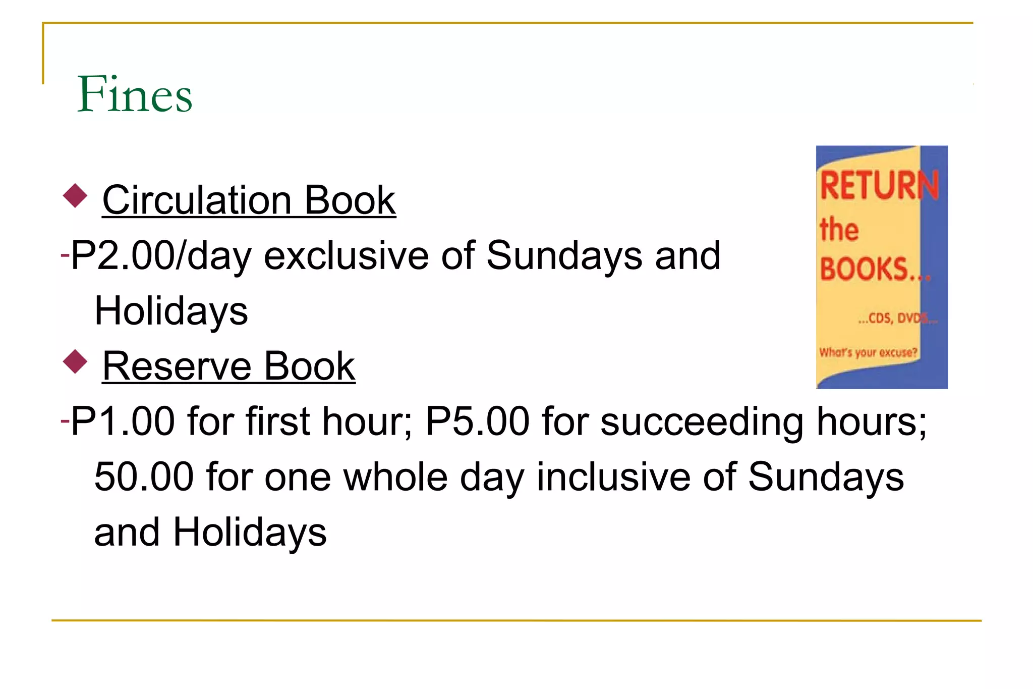 Fines
 Circulation Book
-P2.00/day exclusive of Sundays and
Holidays
 Reserve Book
-P1.00 for first hour; P5.00 for succeeding hours;
50.00 for one whole day inclusive of Sundays
and Holidays
 