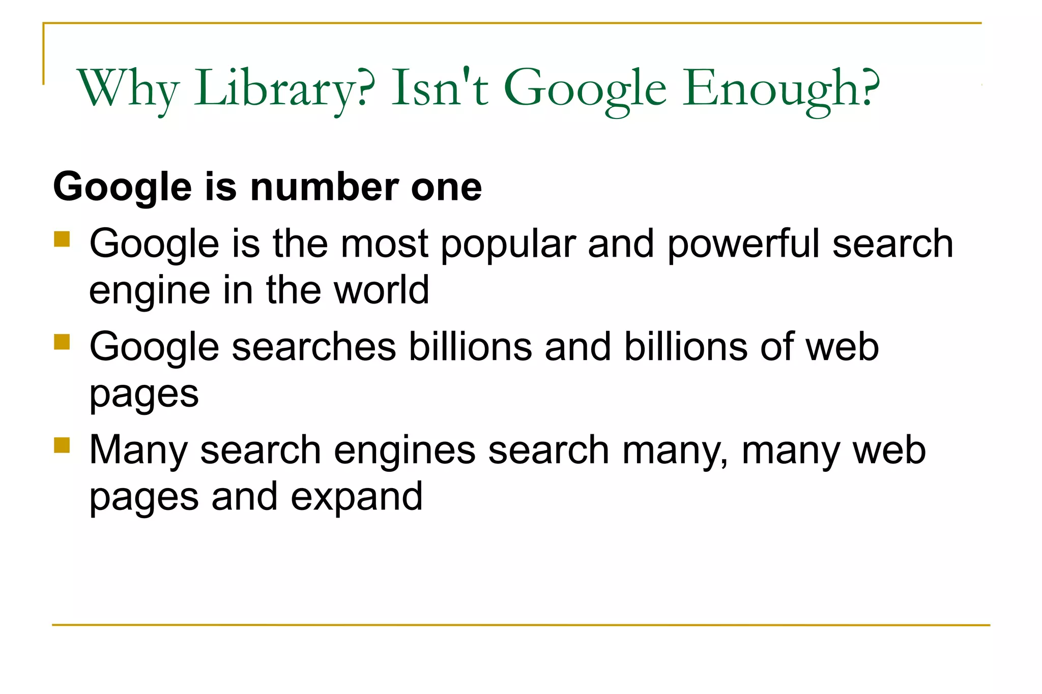 Why Library? Isn't Google Enough?
Google is number one
 Google is the most popular and powerful search
engine in the world
 Google searches billions and billions of web
pages
 Many search engines search many, many web
pages and expand
 
