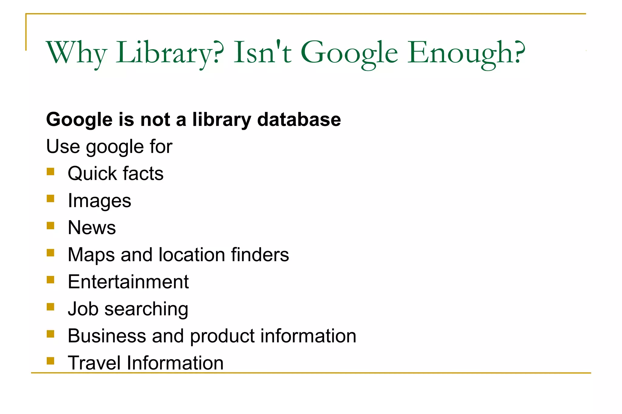 Why Library? Isn't Google Enough?
Google is not a library database
Use google for
 Quick facts
 Images
 News
 Maps and location finders
 Entertainment
 Job searching
 Business and product information
 Travel Information
 