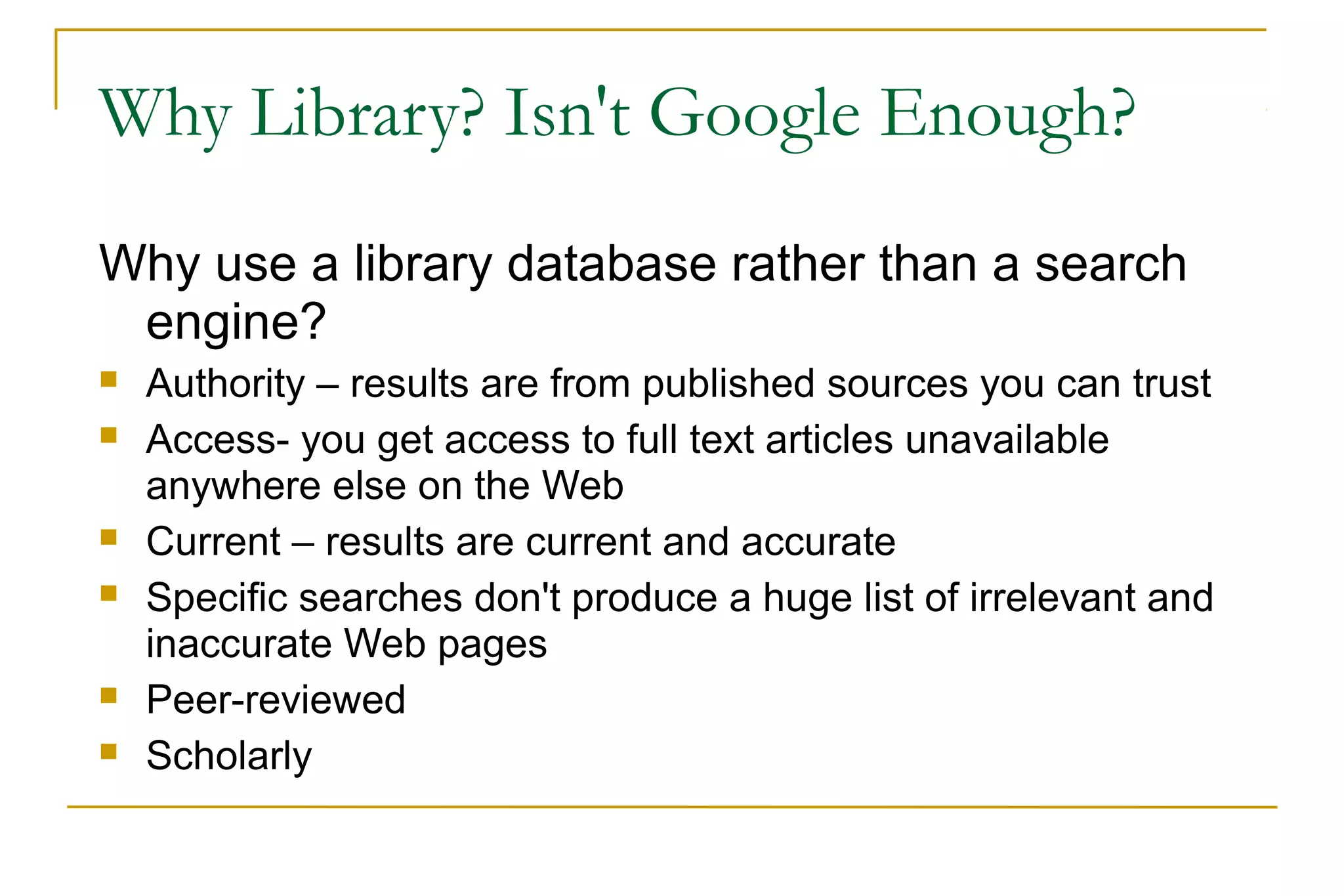 Why Library? Isn't Google Enough?
Why use a library database rather than a search
engine?
 Authority – results are from published sources you can trust
 Access- you get access to full text articles unavailable
anywhere else on the Web
 Current – results are current and accurate
 Specific searches don't produce a huge list of irrelevant and
inaccurate Web pages
 Peer-reviewed
 Scholarly
 