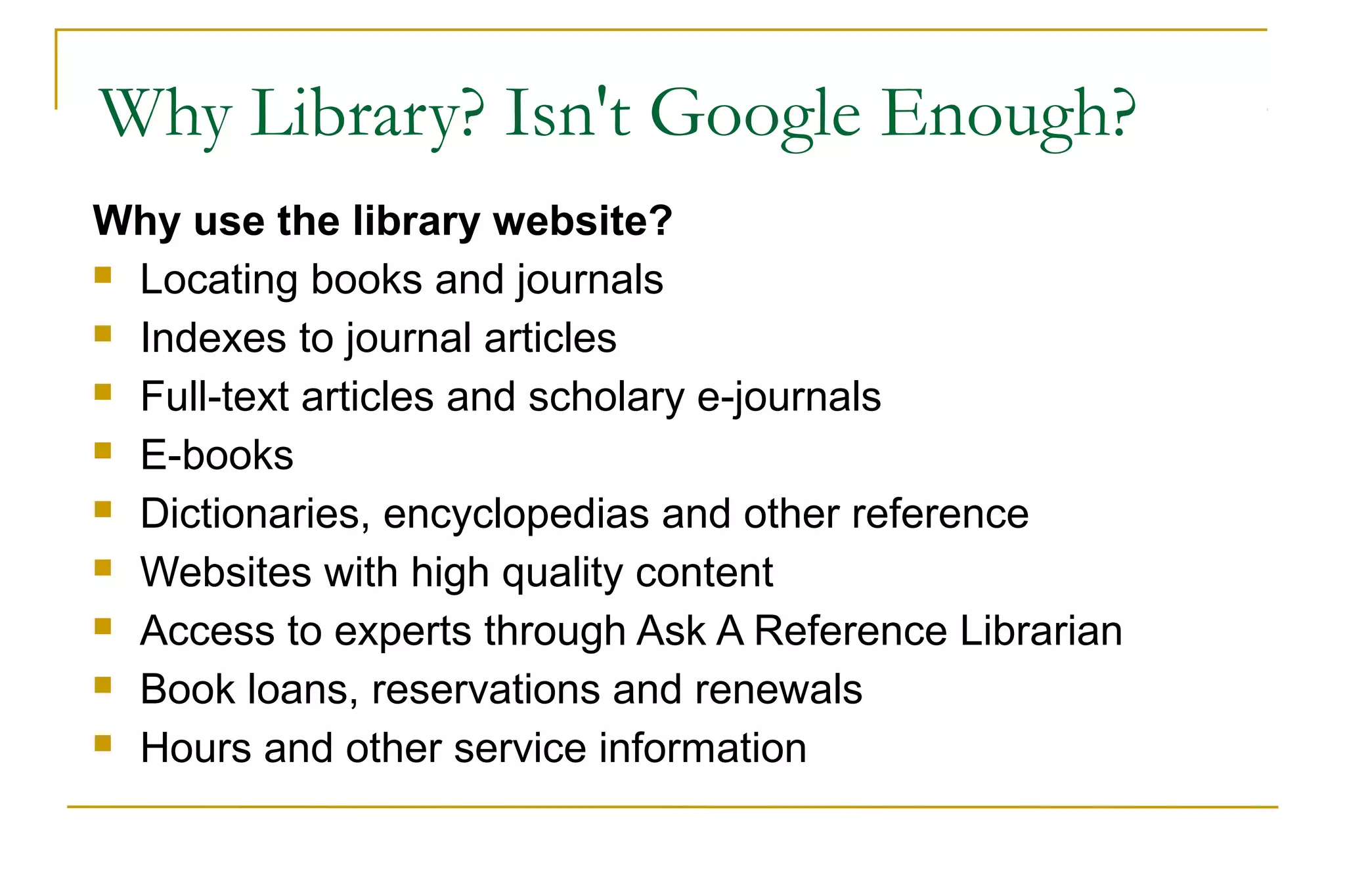 Why Library? Isn't Google Enough?
Why use the library website?
 Locating books and journals
 Indexes to journal articles
 Full-text articles and scholary e-journals
 E-books
 Dictionaries, encyclopedias and other reference
 Websites with high quality content
 Access to experts through Ask A Reference Librarian
 Book loans, reservations and renewals
 Hours and other service information
 