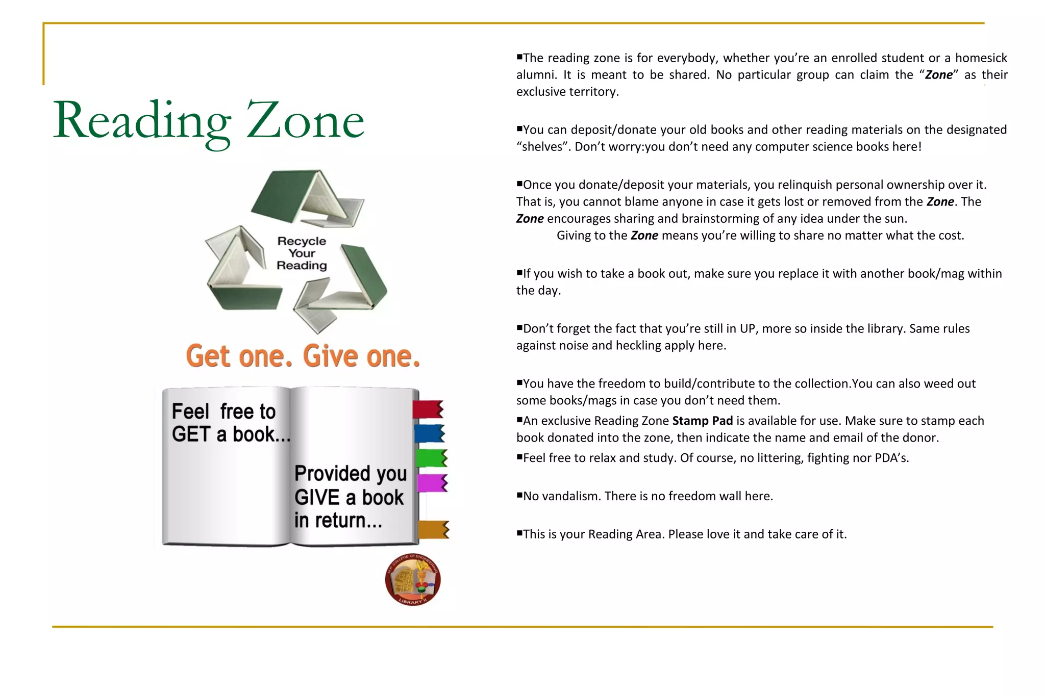 Reading Zone
The reading zone is for everybody, whether you’re an enrolled student or a homesick
alumni. It is meant to be shared. No particular group can claim the “Zone” as their
exclusive territory.
You can deposit/donate your old books and other reading materials on the designated
“shelves”. Don’t worry:you don’t need any computer science books here!
Once you donate/deposit your materials, you relinquish personal ownership over it.
That is, you cannot blame anyone in case it gets lost or removed from the Zone. The
Zone encourages sharing and brainstorming of any idea under the sun.
Giving to the Zone means you’re willing to share no matter what the cost.
If you wish to take a book out, make sure you replace it with another book/mag within
the day.
Don’t forget the fact that you’re still in UP, more so inside the library. Same rules
against noise and heckling apply here.
You have the freedom to build/contribute to the collection.You can also weed out
some books/mags in case you don’t need them.
An exclusive Reading Zone Stamp Pad is available for use. Make sure to stamp each
book donated into the zone, then indicate the name and email of the donor.
Feel free to relax and study. Of course, no littering, fighting nor PDA’s.
No vandalism. There is no freedom wall here.
This is your Reading Area. Please love it and take care of it.
 