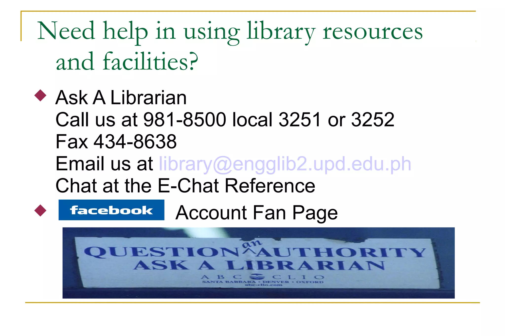 Need help in using library resources
and facilities?
 Ask A Librarian
Call us at 981-8500 local 3251 or 3252
Fax 434-8638
Email us at library@engglib2.upd.edu.ph
Chat at the E-Chat Reference
 Account Fan Page
 
