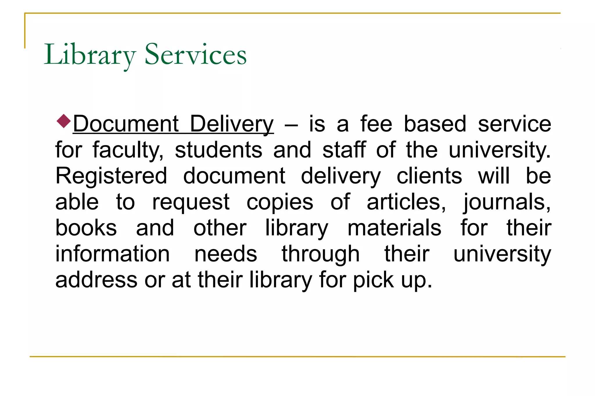 Library Services
Document Delivery – is a fee based service
for faculty, students and staff of the university.
Registered document delivery clients will be
able to request copies of articles, journals,
books and other library materials for their
information needs through their university
address or at their library for pick up.
 