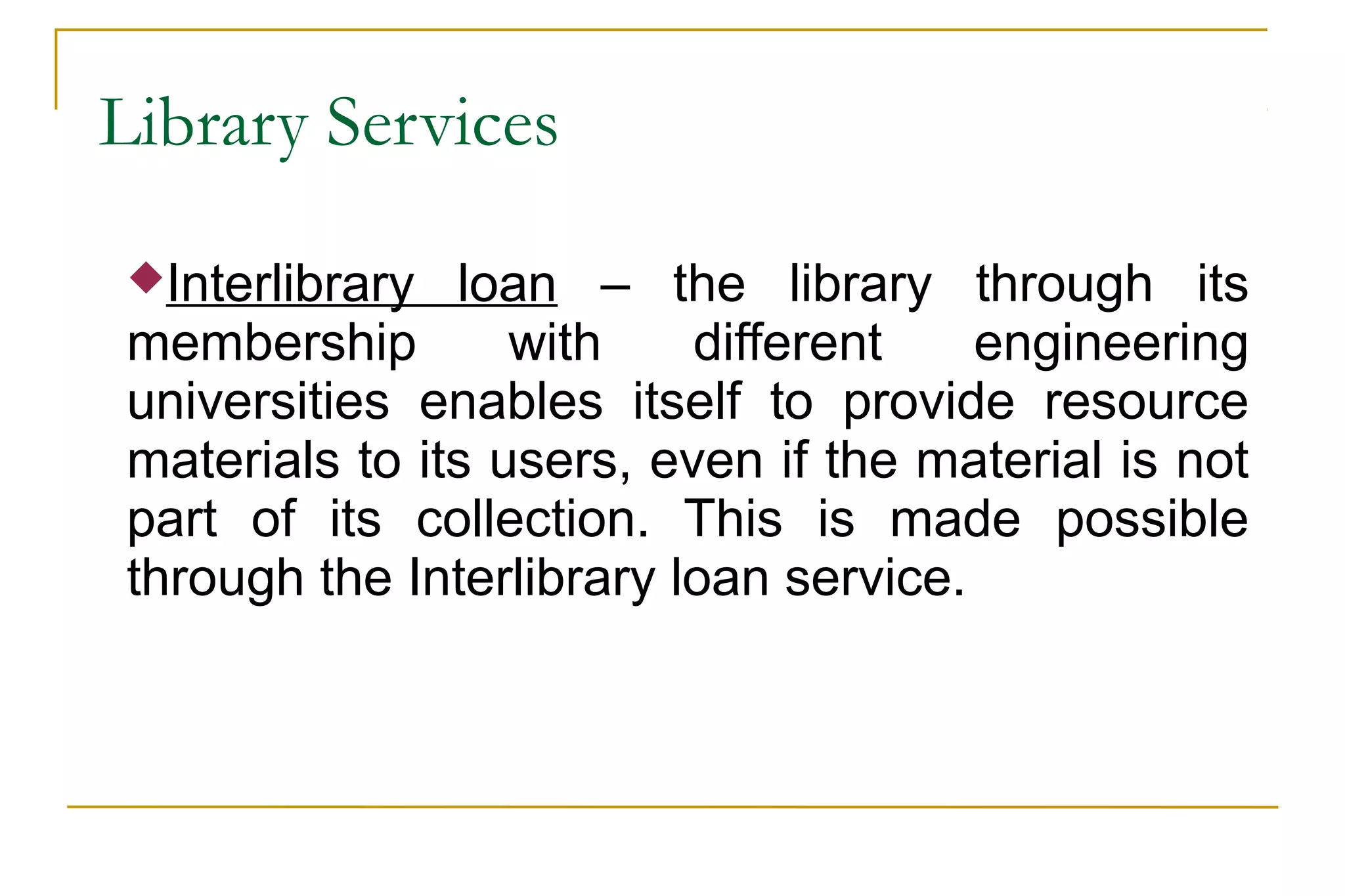 Library Services
Interlibrary loan – the library through its
membership with different engineering
universities enables itself to provide resource
materials to its users, even if the material is not
part of its collection. This is made possible
through the Interlibrary loan service.
 