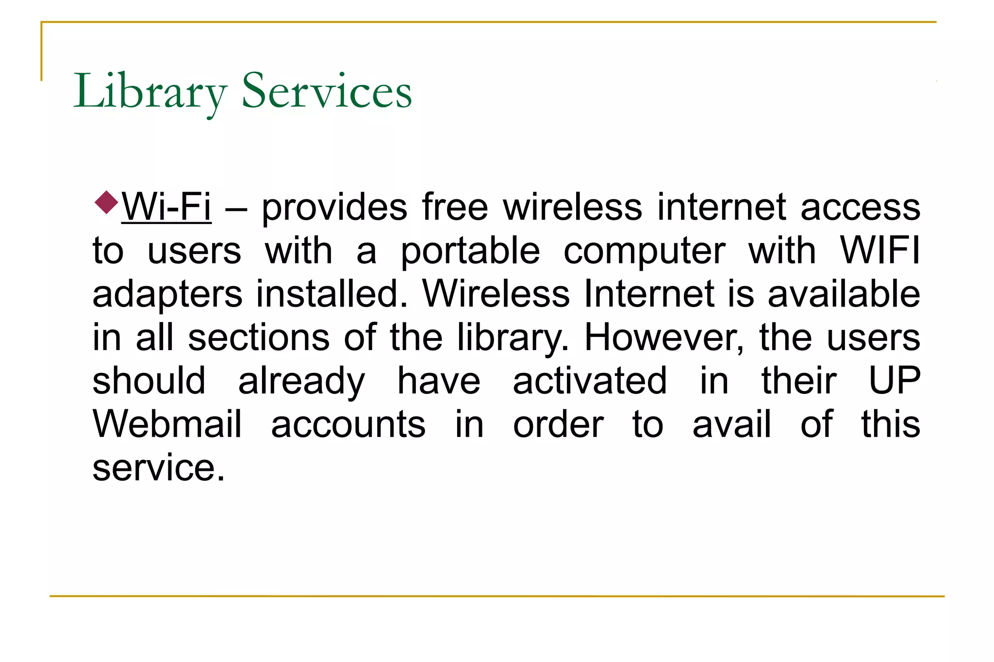 Library Services
Wi-Fi – provides free wireless internet access
to users with a portable computer with WIFI
adapters installed. Wireless Internet is available
in all sections of the library. However, the users
should already have activated in their UP
Webmail accounts in order to avail of this
service.
 