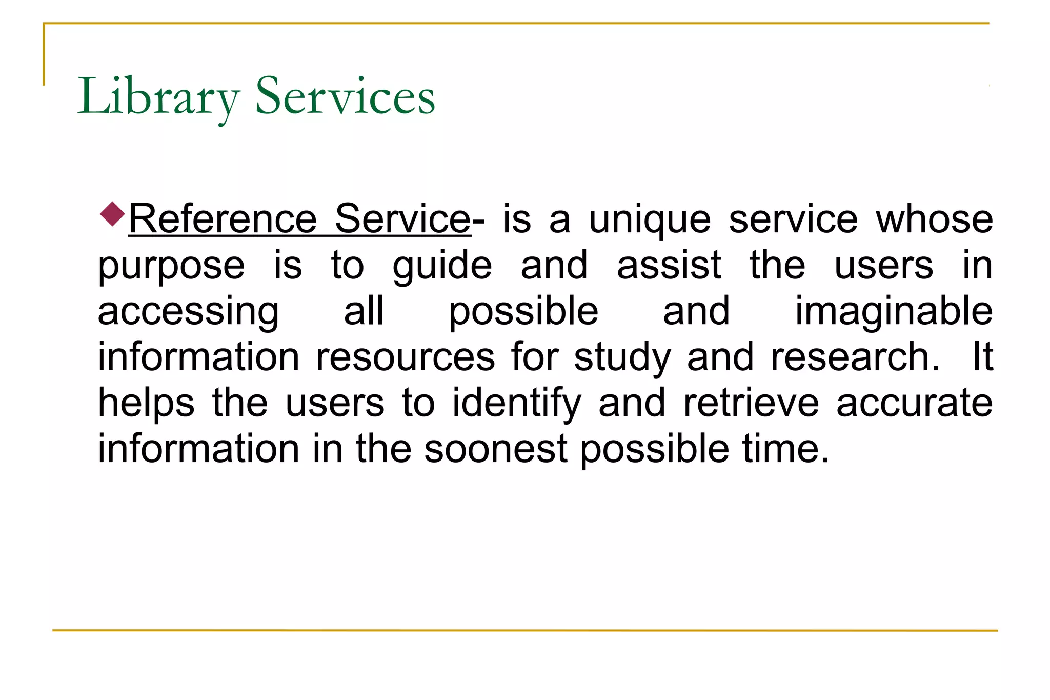 Library Services
Reference Service- is a unique service whose
purpose is to guide and assist the users in
accessing all possible and imaginable
information resources for study and research. It
helps the users to identify and retrieve accurate
information in the soonest possible time.
 