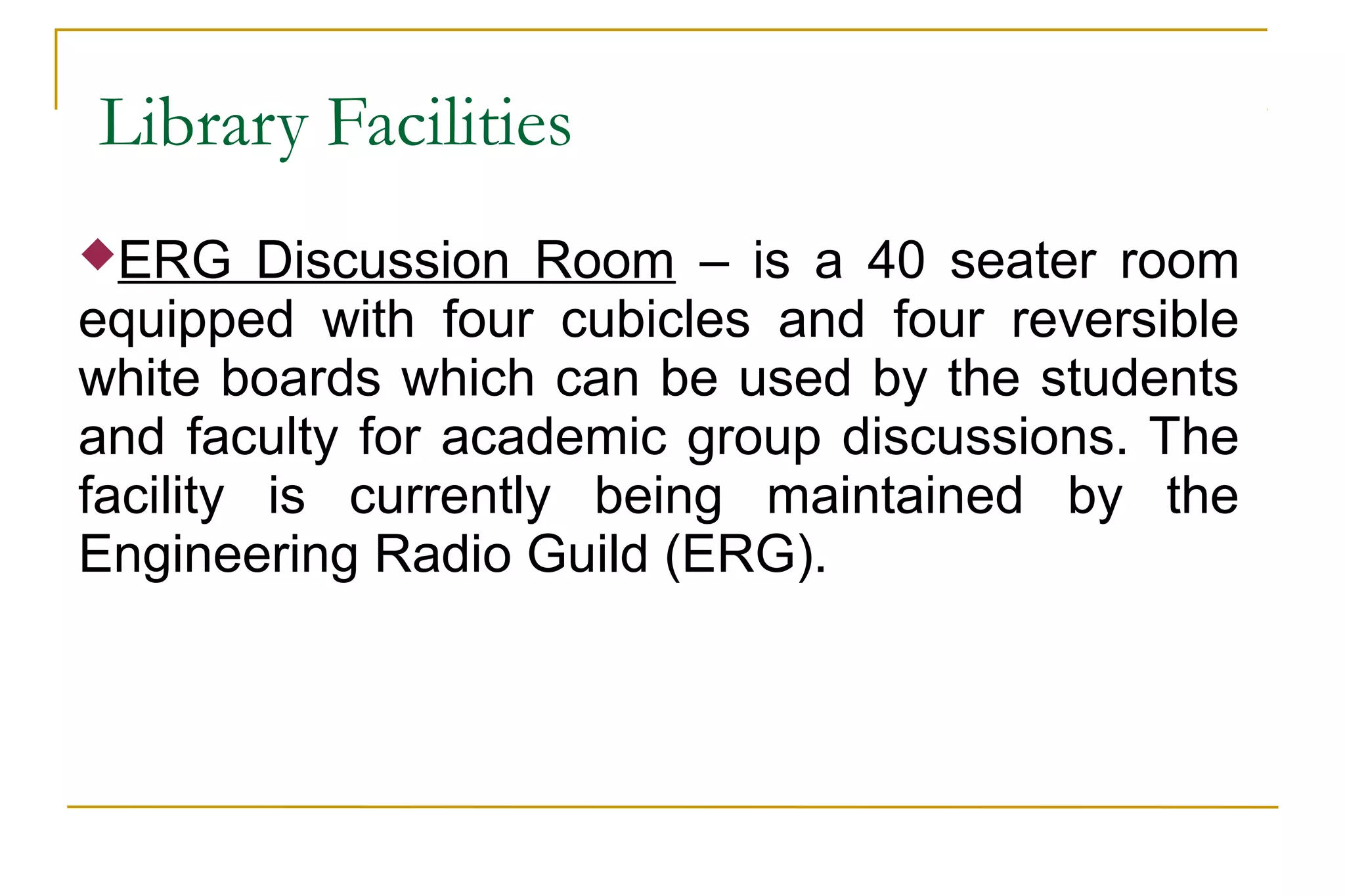 Library Facilities
ERG Discussion Room – is a 40 seater room
equipped with four cubicles and four reversible
white boards which can be used by the students
and faculty for academic group discussions. The
facility is currently being maintained by the
Engineering Radio Guild (ERG).
 