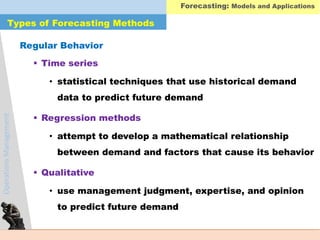 OperationsManagement
Types of Forecasting Methods
 Time series
• statistical techniques that use historical demand
data to predict future demand
 Regression methods
• attempt to develop a mathematical relationship
between demand and factors that cause its behavior
 Qualitative
• use management judgment, expertise, and opinion
to predict future demand
Regular Behavior
Forecasting: Models and Applications
 