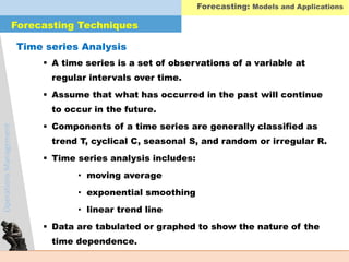 OperationsManagement Forecasting: Models and Applications
Forecasting Techniques
Time series Analysis
 A time series is a set of observations of a variable at
regular intervals over time.
 Assume that what has occurred in the past will continue
to occur in the future.
 Components of a time series are generally classified as
trend T, cyclical C, seasonal S, and random or irregular R.
 Time series analysis includes:
• moving average
• exponential smoothing
• linear trend line
 Data are tabulated or graphed to show the nature of the
time dependence.
 
