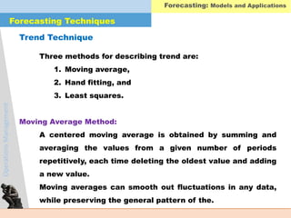 OperationsManagement
Three methods for describing trend are:
1. Moving average,
2. Hand fitting, and
3. Least squares.
A centered moving average is obtained by summing and
averaging the values from a given number of periods
repetitively, each time deleting the oldest value and adding
a new value.
Moving averages can smooth out fluctuations in any data,
while preserving the general pattern of the.
Forecasting Techniques
Trend Technique
Moving Average Method:
Forecasting: Models and Applications
 