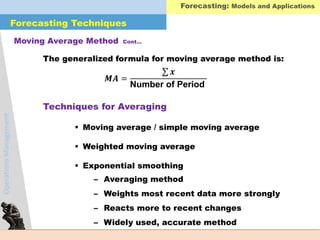 OperationsManagement
The generalized formula for moving average method is:
 Moving average / simple moving average
 Weighted moving average
 Exponential smoothing
Moving Average Method Cont…
𝑴𝑨 =
𝒙
Number of Period
Techniques for Averaging
– Averaging method
– Weights most recent data more strongly
– Reacts more to recent changes
– Widely used, accurate method
Forecasting: Models and Applications
Forecasting Techniques
 