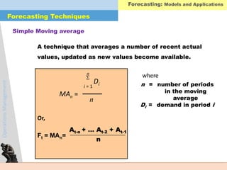 OperationsManagement
A technique that averages a number of recent actual
values, updated as new values become available.
MAn =
n
i = 1

Di
n
Simple Moving average
where
n = number of periods
in the moving
average
Di = demand in period i
Ft = MAn=
n
At-n + … At-2 + At-1
Or,
Forecasting: Models and Applications
Forecasting Techniques
 