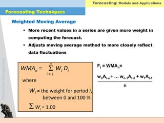 OperationsManagement
 More recent values in a series are given more weight in
computing the forecast.
 Adjusts moving average method to more closely reflect
data fluctuations
Weighted Moving Average
WMAn =
i = 1
 Wi Di
where
Wi = the weight for period i,
between 0 and 100 %
Wi = 1.00
n
Ft = WMAn=
wnAt-n + … wn-1At-2 + w1At-1
n
Forecasting Techniques
Forecasting: Models and Applications
 