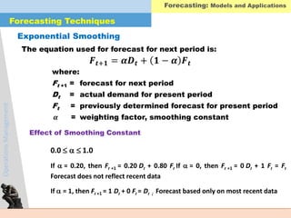 OperationsManagement
The equation used for forecast for next period is:
where:
Ft +1 = forecast for next period
Dt = actual demand for present period
Ft = previously determined forecast for present period
𝜶 = weighting factor, smoothing constant
Exponential Smoothing
𝑭 𝒕+𝟏 = 𝜶𝑫 𝒕 + 𝟏 − 𝜶 𝑭 𝒕
Effect of Smoothing Constant
0.0  1.0
If = 0.20, then Ft +1 = 0.20 Dt + 0.80 Ft If = 0, then Ft +1 = 0 Dt + 1 Ft = Ft
Forecast does not reflect recent data
If = 1, then Ft +1 = 1 Dt + 0 Ft = Dt ; Forecast based only on most recent data
Forecasting Techniques
Forecasting: Models and Applications
 