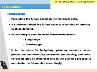 OperationsManagement
Forecasting ?
• Predicting the future based on the historical data.
• A statement about the future value of a variable of interest
such as demand.
• Forecasting is used to make informed decisions.
- Long-range
- Short-range
 It is the basis for budgeting, planning capacity, sales,
production and inventory, personnel, purchasing, and more.
Forecasts play an important role in the planning process to
anticipate the future plan accordingly.
Forecasting: Models and Applications
Forecasting
 