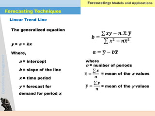 OperationsManagement
The generalized equation
y = a + bx
Where,
a = intercept
b = slope of the line
x = time period
y = forecast for
demand for period x
where
n = number of periods
= mean of the x values
= mean of the y values
𝒃 =
𝒙𝒚 − 𝒏. 𝒙. 𝒚
𝒙 𝟐 − 𝒏 𝒙 𝟐
𝒂 = 𝒚 − 𝒃 𝒙
𝒙 =
𝒙
𝒏
𝒚 =
𝒚
𝒏
Linear Trend Line
Forecasting Techniques
Forecasting: Models and Applications
 